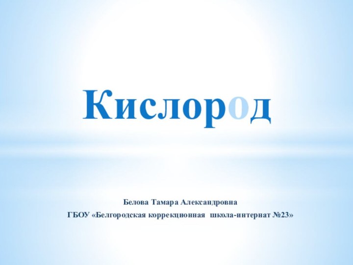 Белова Тамара Александровна ГБОУ «Белгородская коррекционная школа-интернат №23» Кислород