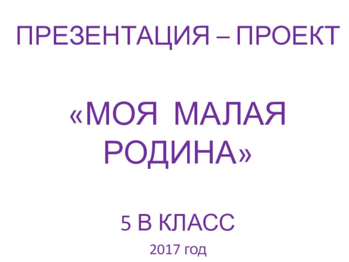 ПРЕЗЕНТАЦИЯ – ПРОЕКТ«МОЯ МАЛАЯ РОДИНА»5 В КЛАСС2017 год