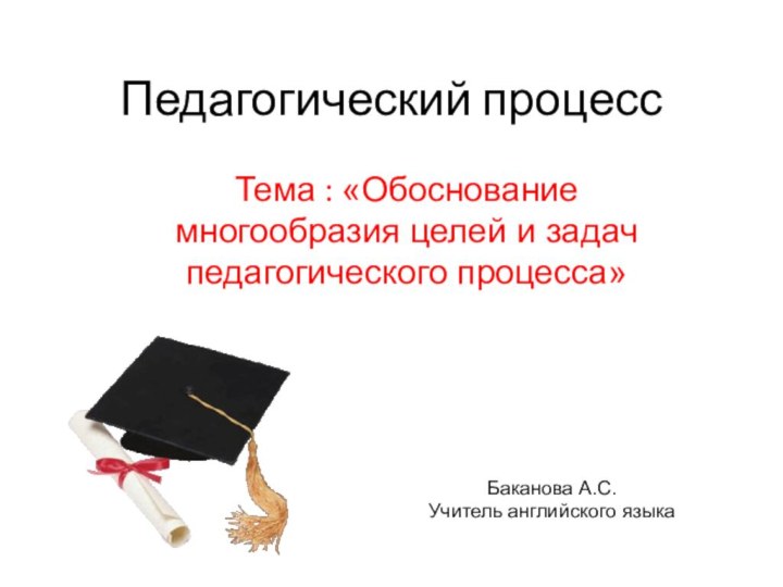 Педагогический процессТема : «Обоснование многообразия целей и задач педагогического процесса»Баканова А.С.Учитель английского языка