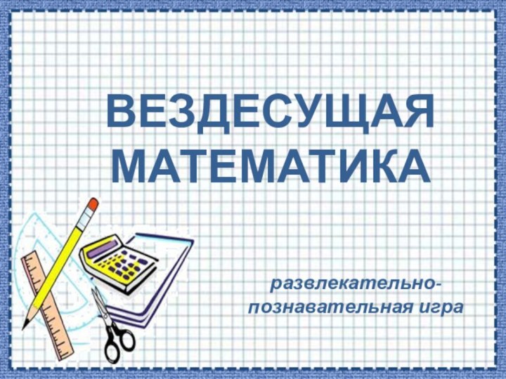 ВЕЗДЕСУЩАЯ МАТЕМАТИКАразвлекательно-познавательная игра