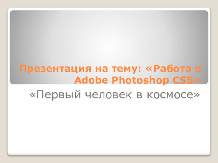 Презентация на тему: «Работа в Adobe Photoshop CS5»«Первый человек в космосе»