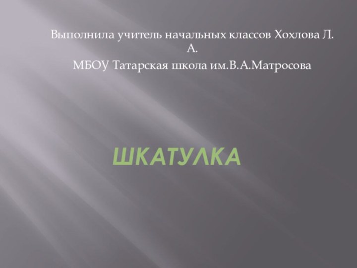 ШКАТУЛКА Выполнила учитель начальных классов Хохлова Л.А.МБОУ Татарская школа им.В.А.Матросова