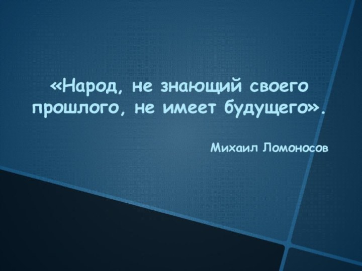 «Народ, не знающий своего прошлого, не имеет будущего».Михаил Ломоносов