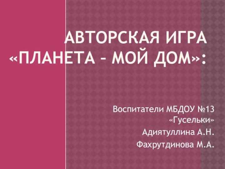 Авторская игра  «Планета – мой дом»: Воспитатели МБДОУ №13 «Гусельки»Адиятуллина А.Н.Фахрутдинова М.А.