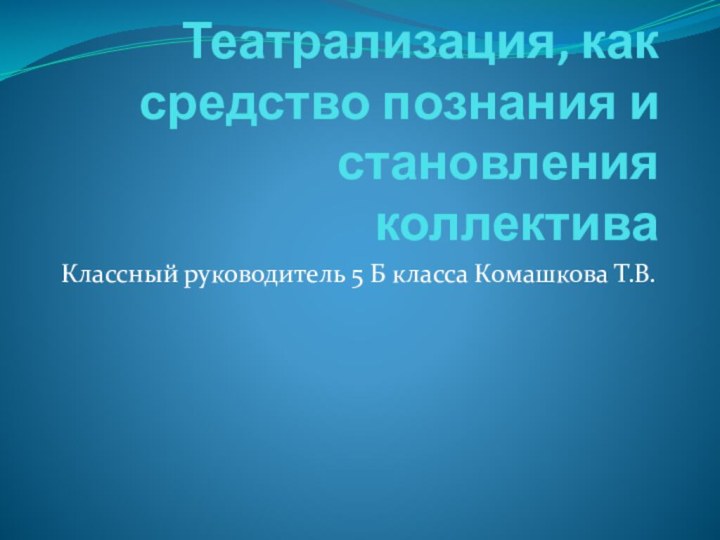 Театрализация, как средство познания и становления коллективаКлассный руководитель 5 Б класса Комашкова Т.В.