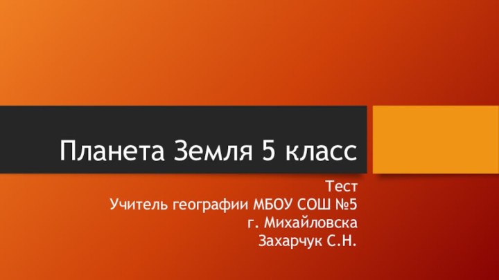 Планета Земля 5 классТестУчитель географии МБОУ СОШ №5 г. Михайловска Захарчук С.Н.