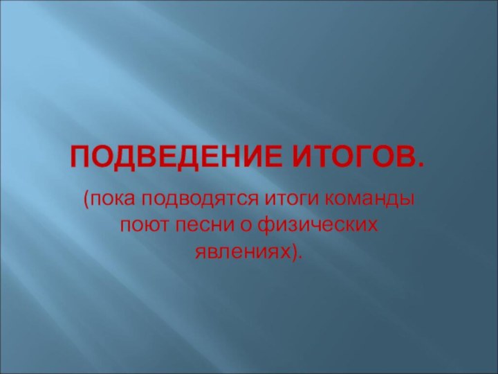 ПОДВЕДЕНИЕ ИТОГОВ.(пока подводятся итоги команды поют песни о физических явлениях).