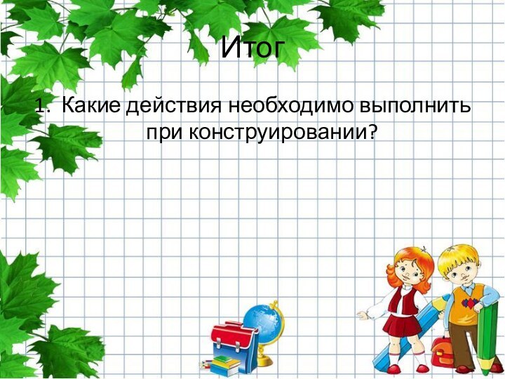 Итог1.  Какие действия необходимо выполнить при конструировании?