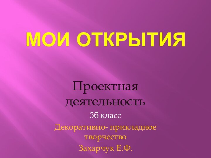 Мои открытияПроектная деятельность 3б классДекоративно- прикладное творчествоЗахарчук Е.Ф.