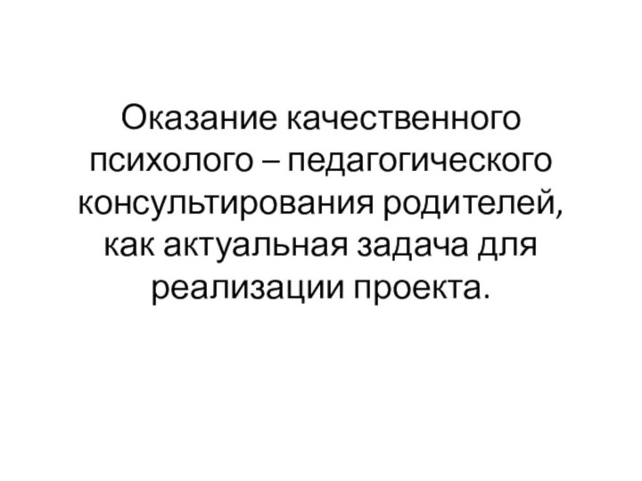 Оказание качественного психолого – педагогического консультирования родителей, как актуальная задача для реализации проекта.