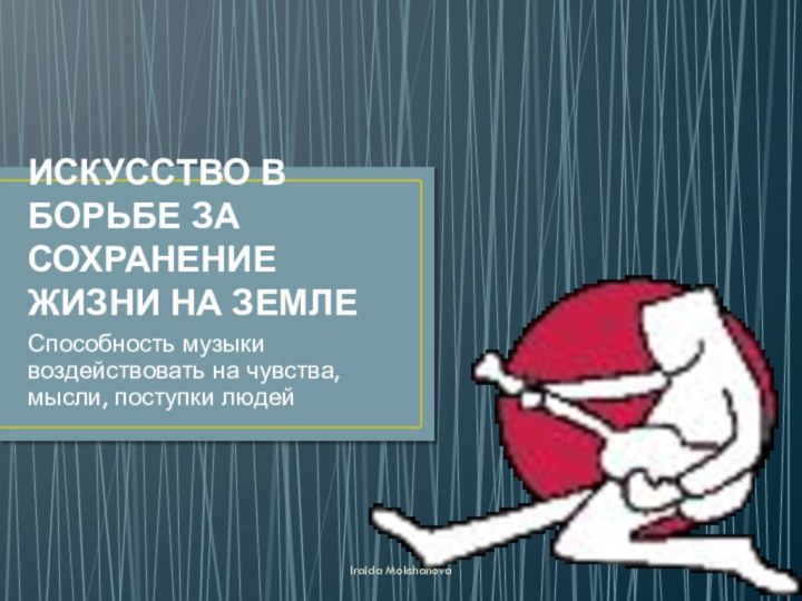 ИСКУССТВО В БОРЬБЕ ЗА СОХРАНЕНИЕ ЖИЗНИ НА ЗЕМЛЕСпособность музыки воздействовать на чувства, мысли, поступки людейIraida Mokshanova