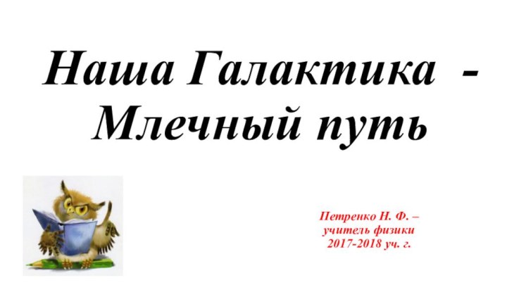 Наша Галактика -  Млечный путьПетренко Н. Ф. – учитель физики  2017-2018 уч. г.