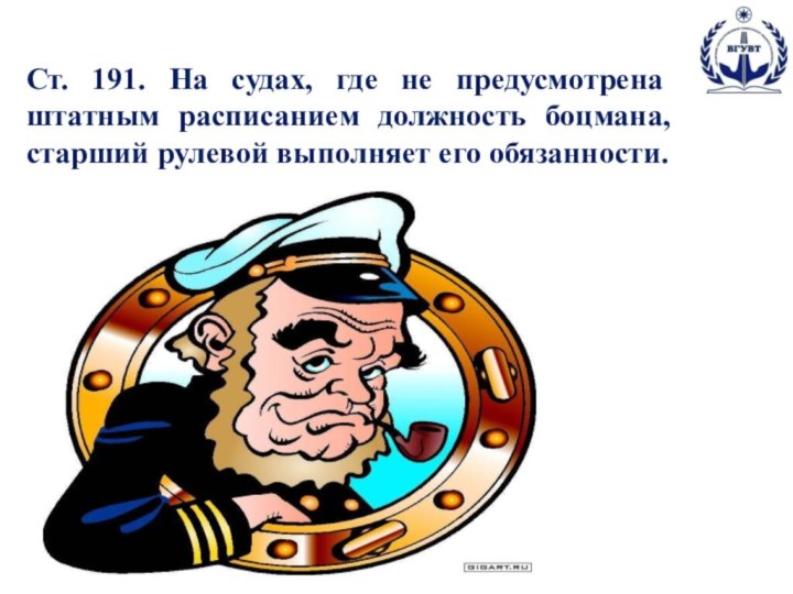 Ст. 191. На судах, где не предусмотрена штатным расписанием должность боцмана, старший рулевой выполняет его обязанности.