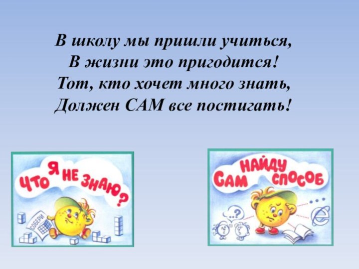 В школу мы пришли учиться,В жизни это пригодится!Тот, кто хочет много знать,Должен САМ все постигать!