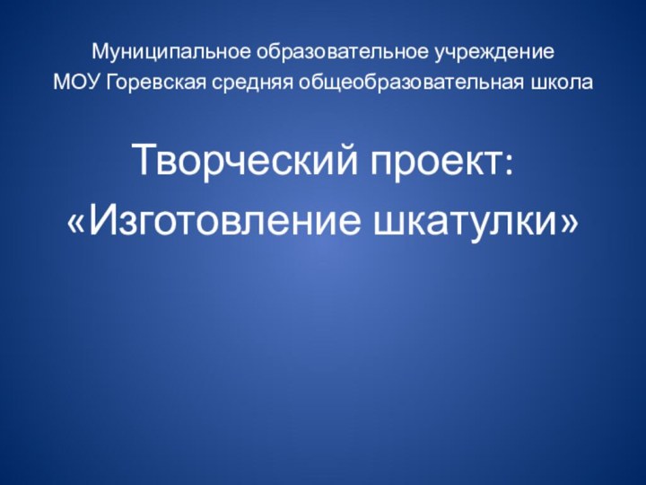 Муниципальное образовательное учреждениеМОУ Горевская средняя общеобразовательная школаТворческий проект:«Изготовление шкатулки»