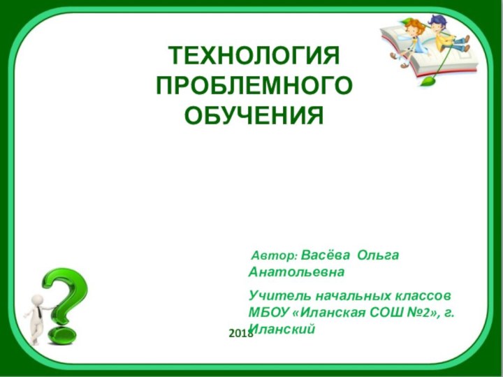 ТЕХНОЛОГИЯПРОБЛЕМНОГО ОБУЧЕНИЯ     2018 Автор: Васёва Ольга АнатольевнаУчитель начальных