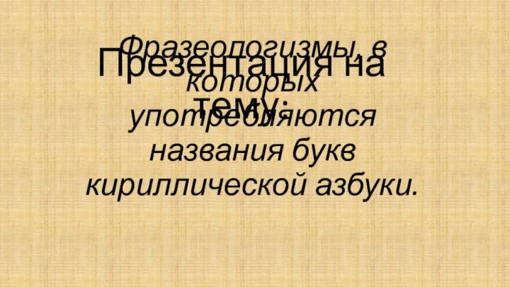 Фразеологизмы, в которых употребляются названия букв кириллической азбуки.Презентация на тему: