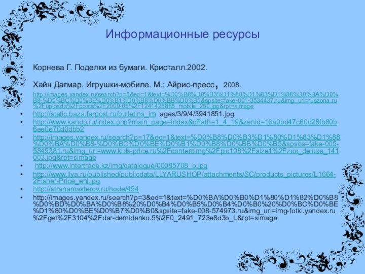 Информационные ресурсыКорнева Г. Поделки из бумаги. Кристалл.2002.Хайн Дагмар. Игрушки-мобиле. М.: Айрис-пресс, 2008. http://images.yandex.ru/search?p=5&ed=1&text=%D0%B8%D0%B3%D1%80%D1%83%D1%88%D0%BA%D0%B8-%D0%BC%D0%BE%D0%B1%D0%B8%D0%BB%D0%B5&spsite=fake-001-3534437.ru&img_url=ruszona.ru%2Fuploads%2Fposts%2F2009-05%2F1241425885_mobile_250.jpg&rpt=simagehttp://static.baza.farpost.ru/bulletins_im ages/3/9/4/3941851.jpghttp://www.kandp.ru/index.php?main_page=index&cPath=1_4_19&zenid=16a0bd47c60d28fb80b6ee0e70d0dbb2 http://images.yandex.ru/search?p=17&ed=1&text=%D0%B8%D0%B3%D1%80%D1%83%D1%88%D0%BA%D0%B8-%D0%BC%D0%BE%D0%B1%D0%B8%D0%BB%D0%B5&spsite=fake-005-5845381.ru&img_url=www.kids-price.ru%2Fcontentimg%2Fpic108%2Fsize1%2Fzoo_deluxe_141003.jpg&rpt=simage http://www.intertrade.kz/img/catalogue/00085708_b.jpghttp://www.llya.ru/published/publicdata/LLYARUSHOP/attachments/SC/products_pictures/L1664-2Fisher-Price_enl.jpghttp://stranamasterov.ru/node/454http://images.yandex.ru/search?p=3&ed=1&text=%D0%BA%D0%B0%D1%80%D1%82%D0%B8%D0%BD%D0%BA%D0%B8%20%D0%B4%D0%B5%D0%B4%D0%B0%20%D0%BC%D0%BE%D1%80%D0%BE%D0%B7%D0%B0&spsite=fake-008-574973.ru&img_url=img-fotki.yandex.ru%2Fget%2F3104%2Fdar-demidenko.5%2F0_2491_723e8d3b_L&rpt=simage