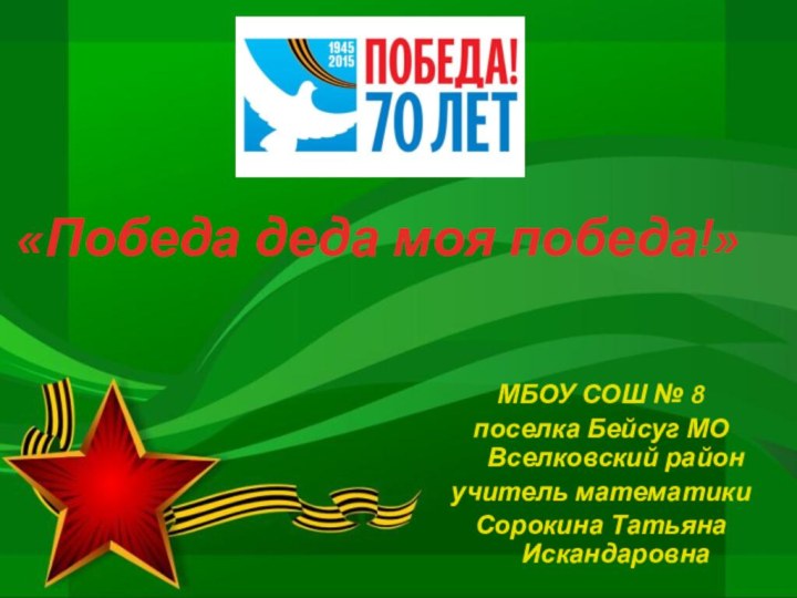 «Победа деда моя победа!»МБОУ СОШ № 8 поселка Бейсуг МО Вселковский районучитель математики Сорокина Татьяна Искандаровна