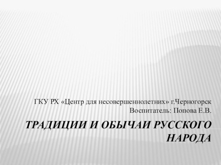 Традиции и обычаи русского народаГКУ РХ «Центр для несовершеннолетних» г.Черногорск Воспитатель: Попова Е.В.