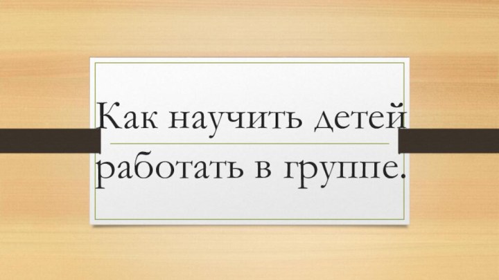 Как научить детей работать в группе.