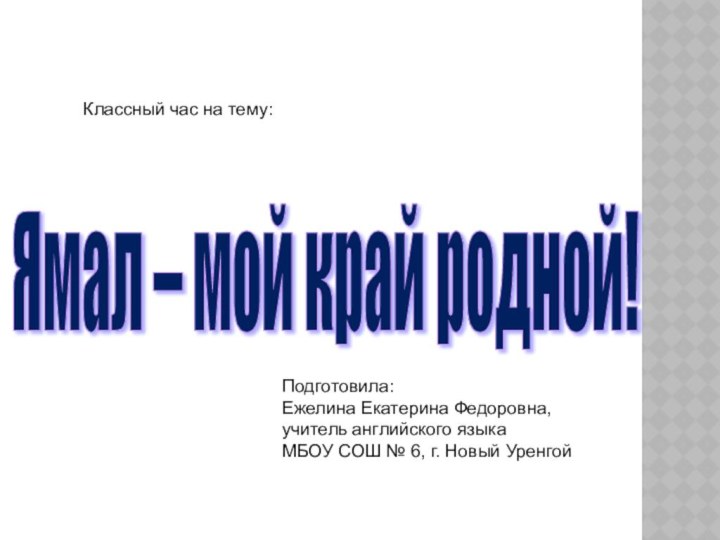 Ямал – мой край родной! Классный час на тему:Подготовила:Ежелина Екатерина Федоровна,учитель