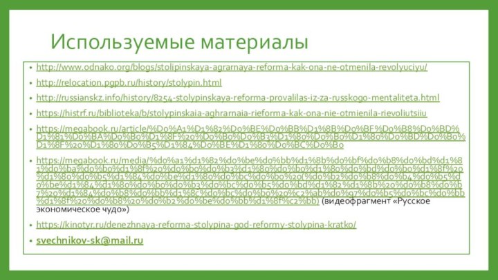 Используемые материалыhttp://www.odnako.org/blogs/stolipinskaya-agrarnaya-reforma-kak-ona-ne-otmenila-revolyuciyu/http://relocation.pgpb.ru/history/stolypin.htmlhttp://russianskz.info/history/8254-stolypinskaya-reforma-provalilas-iz-za-russkogo-mentaliteta.htmlhttps://histrf.ru/biblioteka/b/stolypinskaia-aghrarnaia-rieforma-kak-ona-nie-otmienila-rievoliutsiiuhttps://megabook.ru/article/%D0%A1%D1%82%D0%BE%D0%BB%D1%8B%D0%BF%D0%B8%D0%BD%D1%81%D0%BA%D0%B0%D1%8F%20%D0%B0%D0%B3%D1%80%D0%B0%D1%80%D0%BD%D0%B0%D1%8F%20%D1%80%D0%B5%D1%84%D0%BE%D1%80%D0%BC%D0%B0https://megabook.ru/media/%d0%a1%d1%82%d0%be%d0%bb%d1%8b%d0%bf%d0%b8%d0%bd%d1%81%d0%ba%d0%b0%d1%8f%20%d0%b0%d0%b3%d1%80%d0%b0%d1%80%d0%bd%d0%b0%d1%8f%20%d1%80%d0%b5%d1%84%d0%be%d1%80%d0%bc%d0%b0%20(%d0%b2%d0%b8%d0%b4%d0%b5%d0%be%d1%84%d1%80%d0%b0%d0%b3%d0%bc%d0%b5%d0%bd%d1%82%d1%8b%20%d0%b8%d0%b7%20%d1%84%d0%b8%d0%bb%d1%8c%d0%bc%d0%b0%20%c2%ab%d0%97%d0%b5%d0%bc%d0%bb%d1%8f%20%d0%b8%20%d0%b2%d0%be%d0%bb%d1%8f%c2%bb) (видеофрагмент «Русское экономическое чудо»)https://kinotyr.ru/denezhnaya-reforma-stolypina-god-reformy-stolypina-kratko/svechnikov-sk@mail.ru