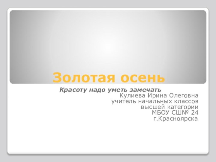 Золотая осень Красоту надо уметь замечатьКулиева Ирина Олеговнаучитель начальных классоввысшей категорииМБОУ СШ№ 24 г.Красноярска.