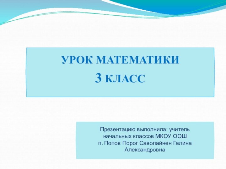 УРОК МАТЕМАТИКИ3 КЛАССПрезентацию выполнила: учитель начальных классов МКОУ ООШ п. Попов Порог Саволайнен Галина Александровна