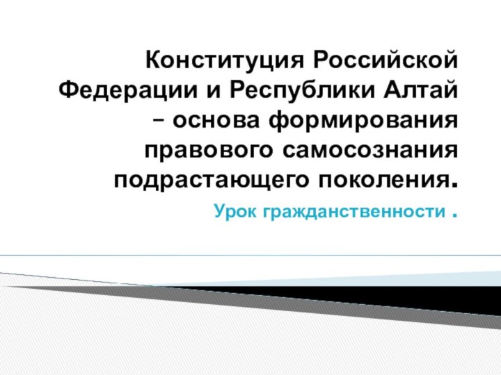 Конституция Российской Федерации и Республики Алтай – основа формирования правового самосознания подрастающего поколения.Урок гражданственности .