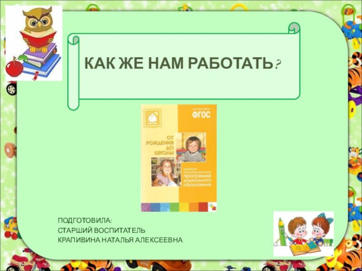 КАК ЖЕ НАМ РАБОТАТЬ?ПОДГОТОВИЛА:СТАРШИЙ ВОСПИТАТЕЛЬКРАПИВИНА НАТАЛЬЯ АЛЕКСЕЕВНА