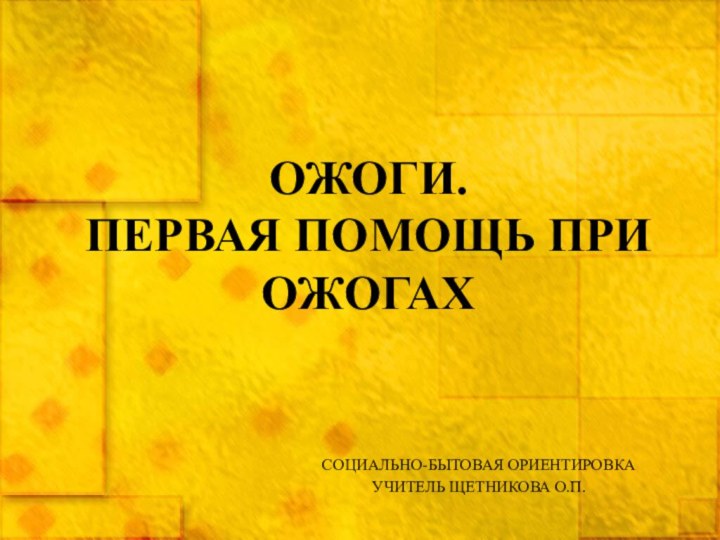 ОЖОГИ.  ПЕРВАЯ ПОМОЩЬ ПРИ ОЖОГАХСОЦИАЛЬНО-БЫТОВАЯ ОРИЕНТИРОВКАУЧИТЕЛЬ ЩЕТНИКОВА О.П.