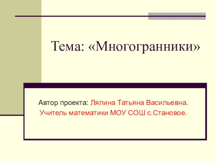 Тема: «Многогранники» Автор проекта: Лялина Татьяна Васильевна.Учитель математики МОУ СОШ с.Становое.