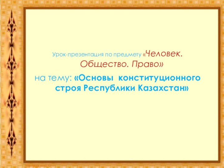 Урок-презентация по предмету «Человек. Общество. Право»на тему: «Основы конституционного строя Республики Казахстан»