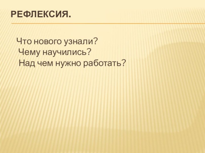 Рефлексия.   Что нового узнали?  Чему научились?  Над чем нужно работать?