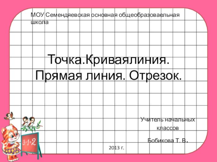 Точка.Криваялиния.  Прямая линия. Отрезок.Учитель начальных классовБобикова Т. В. МОУ Семендяевская основная общеобразоваельная школа2013 г.