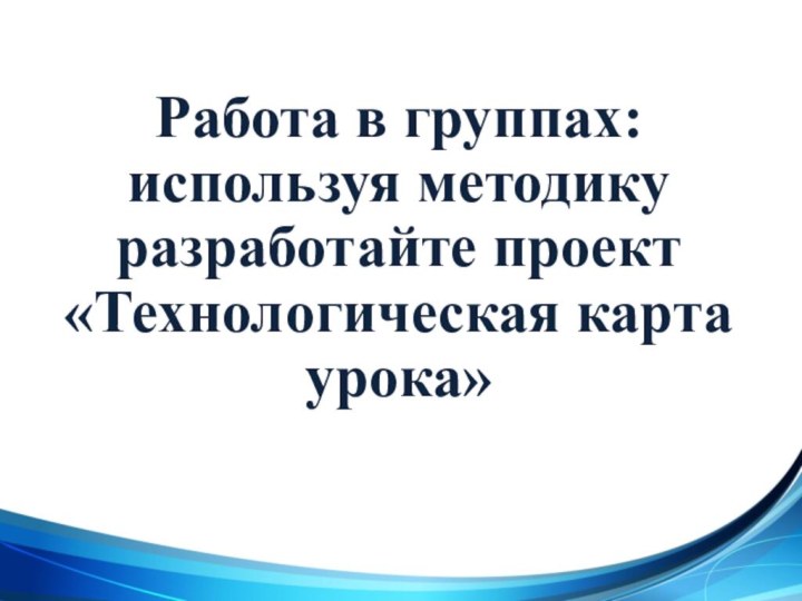 Работа в группах:используя методику разработайте проект  «Технологическая карта урока»