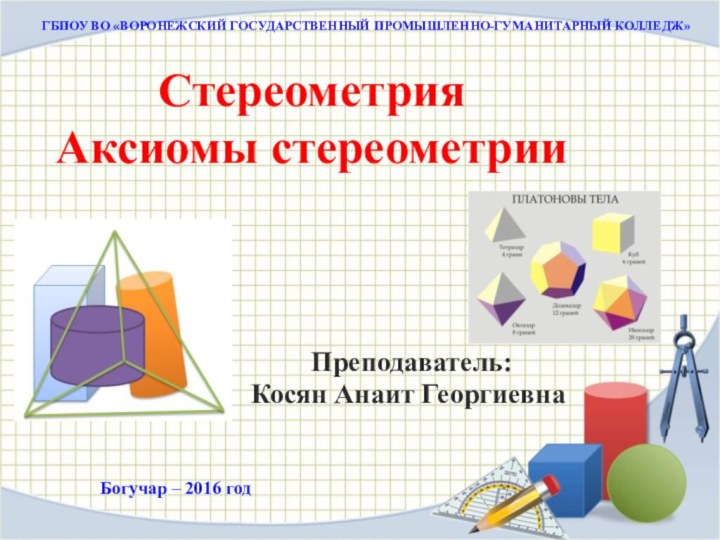 Стереометрия Аксиомы стереометрииГБПОУ ВО «ВОРОНЕЖСКИЙ ГОСУДАРСТВЕННЫЙ ПРОМЫШЛЕННО-ГУМАНИТАРНЫЙ КОЛЛЕДЖ» Преподаватель: Косян Анаит ГеоргиевнаБогучар – 2016 год