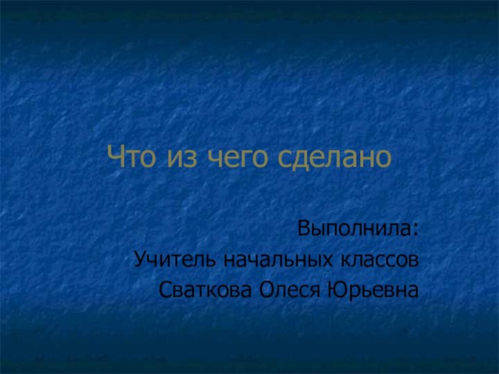 Что из чего сделаноВыполнила:Учитель начальных классов Сваткова Олеся Юрьевна