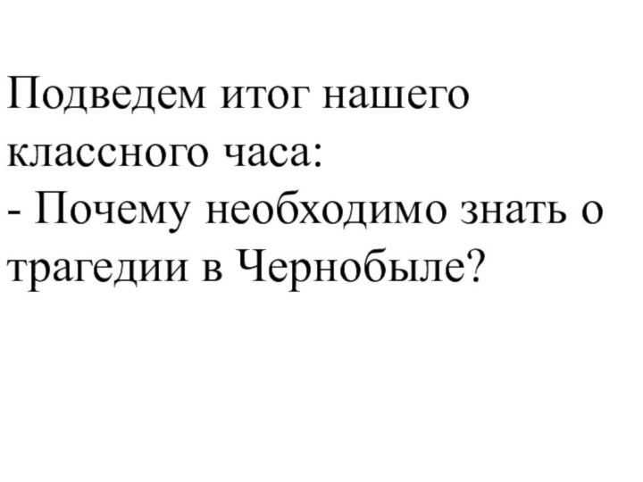 Подведем итог нашего классного часа:- Почему необходимо знать о трагедии в Чернобыле?