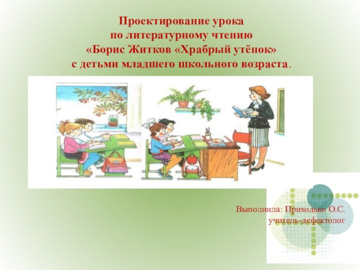 Проектирование урока по литературному чтению «Борис Житков «Храбрый утёнок» с детьми младшего школьного возраста.Выполнила: Приходько О.С.учитель-дефектолог