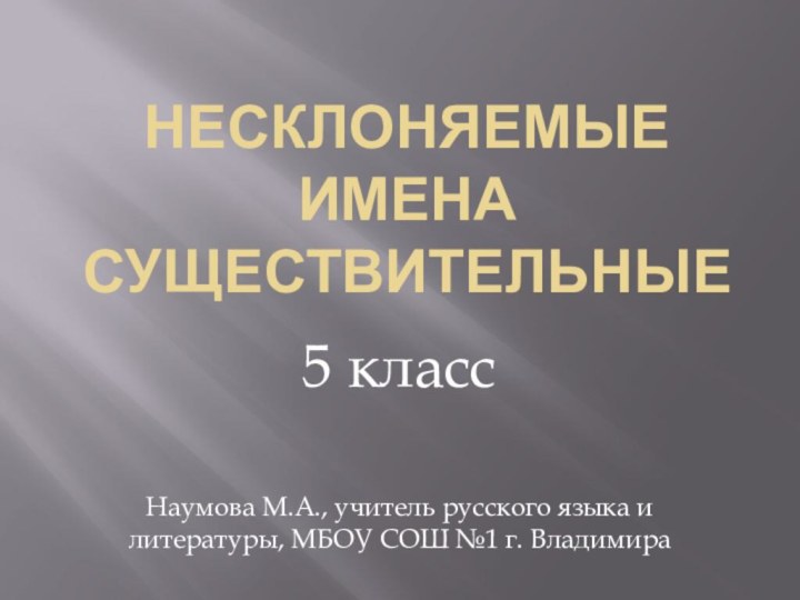 НЕСКЛОНЯЕМЫЕ ИМЕНА СУЩЕСТВИТЕЛЬНЫЕ5 классНаумова М.А., учитель русского языка и литературы, МБОУ СОШ №1 г. Владимира