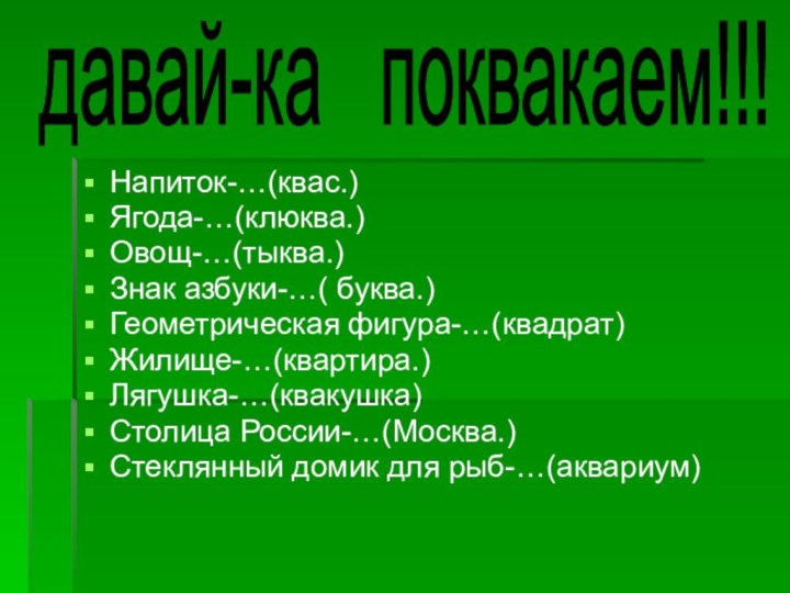 Напиток-…(квас.)Ягода-…(клюква.)Овощ-…(тыква.)Знак азбуки-…( буква.)Геометрическая фигура-…(квадрат)Жилище-…(квартира.)Лягушка-…(квакушка)Столица России-…(Москва.)Стеклянный домик для рыб-…(аквариум)давай-ка  поквакаем!!!