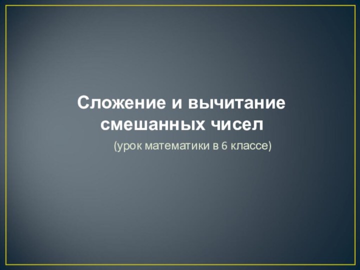 Сложение и вычитание смешанных чисел(урок математики в 6 классе)