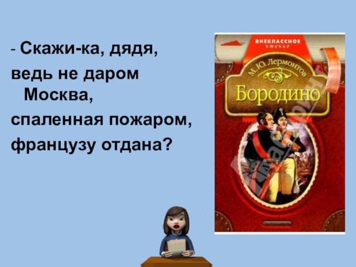 - Скажи-ка, дядя,ведь не даром Москва,спаленная пожаром,французу отдана?