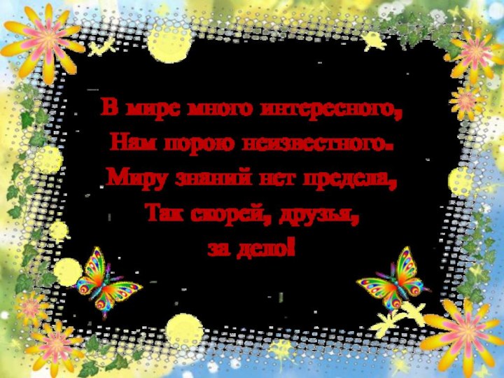 В мире много интересного,Нам порою неизвестного.Миру знаний нет предела,Так скорей, друзья, за дело! 