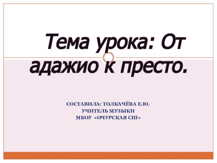 СОСТАВИЛА: ТОЛКАЧЁВА Е.Ю.УЧИТЕЛЬ МУЗЫКИМБОУ «ОЧУРСКАЯ СШ»   Тема урока: От адажио к престо.