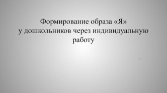 ПРЕЗЕНТАЦИЯ ФОРМИРОВАНИЕ ОБРАЗА Я У ДОШКОЛЬНИКОВ ЧЕРЕЗ ИНДИВИДУАЛЬНУЮ РАБОТУ