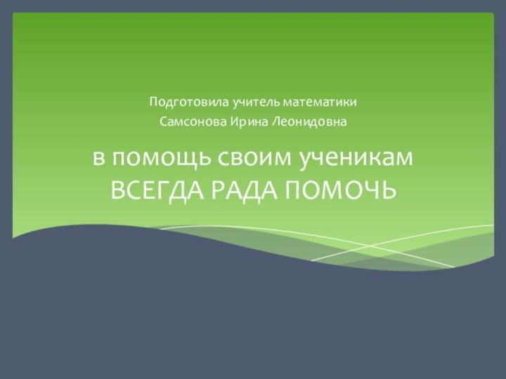 в помощь своим ученикам ВСЕГДА РАДА ПОМОЧЬ Подготовила учитель математики Самсонова Ирина Леонидовна