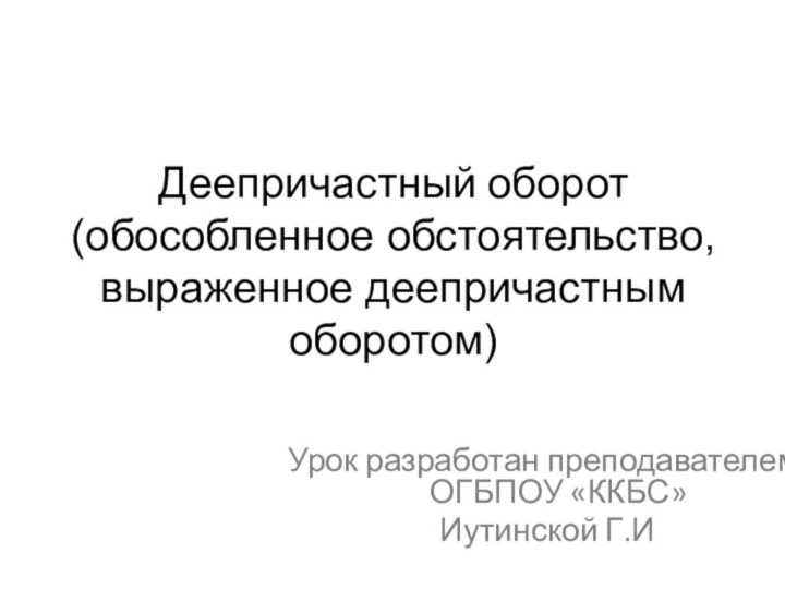 Деепричастный оборот (обособленное обстоятельство, выраженное деепричастным оборотом)Урок разработан преподавателем ОГБПОУ «ККБС» Иутинской Г.И